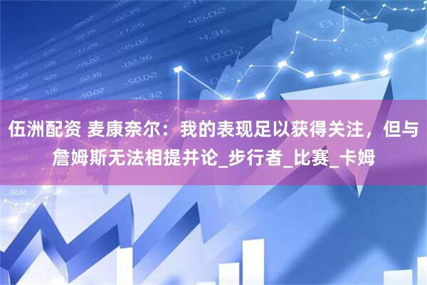伍洲配资 麦康奈尔：我的表现足以获得关注，但与詹姆斯无法相提并论_步行者_比赛_卡姆