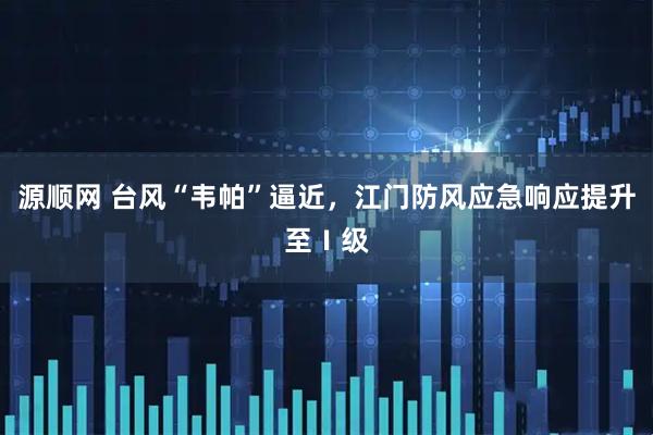 源顺网 台风“韦帕”逼近，江门防风应急响应提升至Ⅰ级