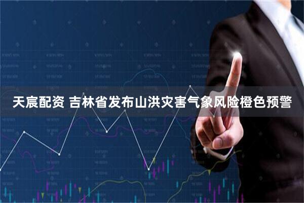 天宸配资 吉林省发布山洪灾害气象风险橙色预警