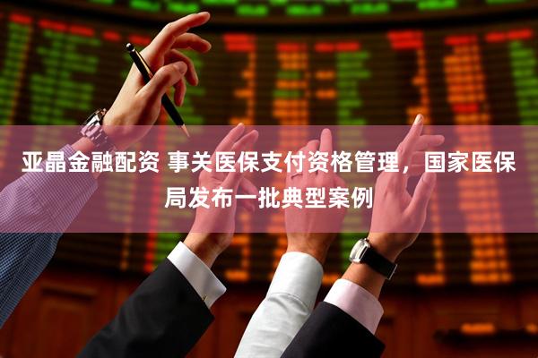 亚晶金融配资 事关医保支付资格管理，国家医保局发布一批典型案例