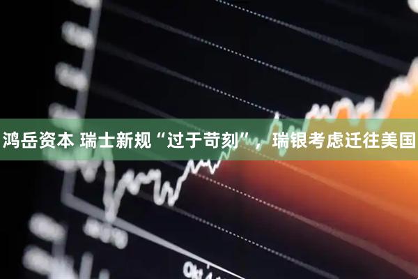 鸿岳资本 瑞士新规“过于苛刻”，瑞银考虑迁往美国