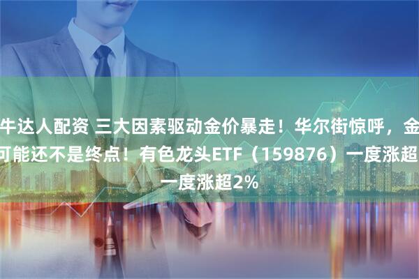 牛达人配资 三大因素驱动金价暴走！华尔街惊呼，金价可能还不是终点！有色龙头ETF（159876）一度涨超2%