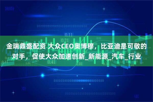 金瑞鼎盛配资 大众CEO奥博穆，比亚迪是可敬的对手，促使大众加速创新_新能源_汽车_行业