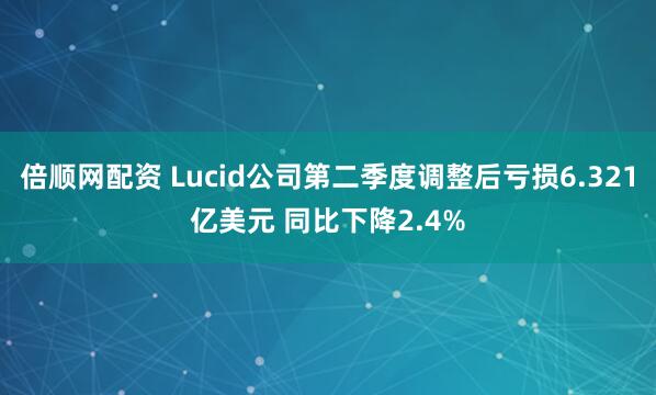 倍顺网配资 Lucid公司第二季度调整后亏损6.321亿美元 同比下降2.4%