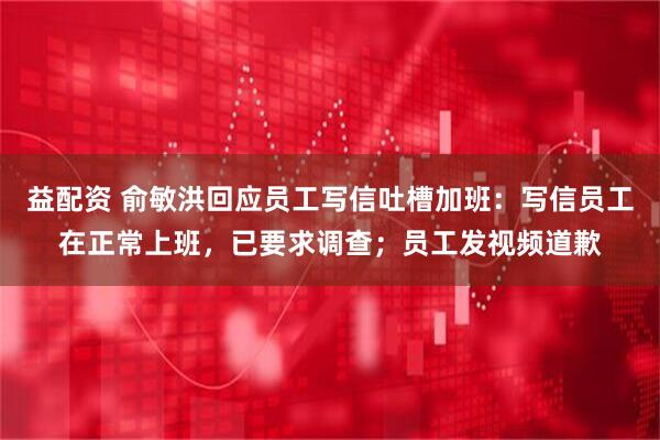 益配资 俞敏洪回应员工写信吐槽加班：写信员工在正常上班，已要求调查；员工发视频道歉