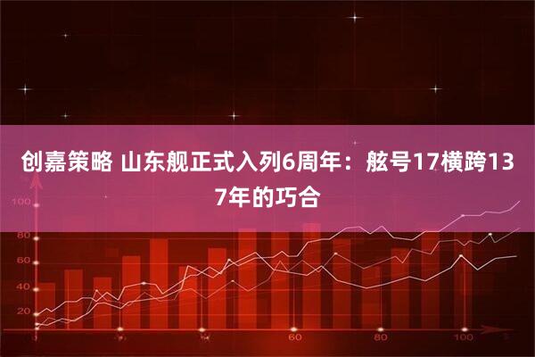 创嘉策略 山东舰正式入列6周年：舷号17横跨137年的巧合