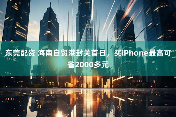 东莞配资 海南自贸港封关首日，买iPhone最高可省2000多元
