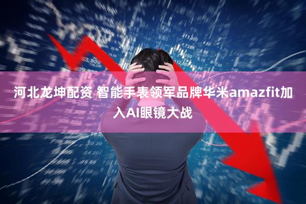 河北龙坤配资 智能手表领军品牌华米amazfit加入AI眼镜大战